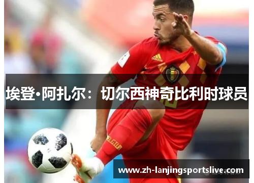 埃登·阿扎尔:切尔西神奇比利时球员 埃登·阿扎尔:切尔西神奇比利时球员
