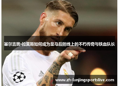 塞尔吉奥·拉莫斯如何成为皇马后防线上的不朽传奇与铁血队长 塞尔吉奥·拉莫斯如何成为皇马后防线上的不朽传奇与铁血队长