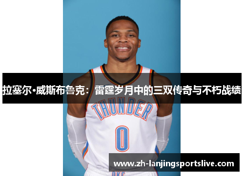 拉塞尔·威斯布鲁克:雷霆岁月中的三双传奇与不朽战绩 拉塞尔·威斯布鲁克:雷霆岁月中的三双传奇与不朽战绩
