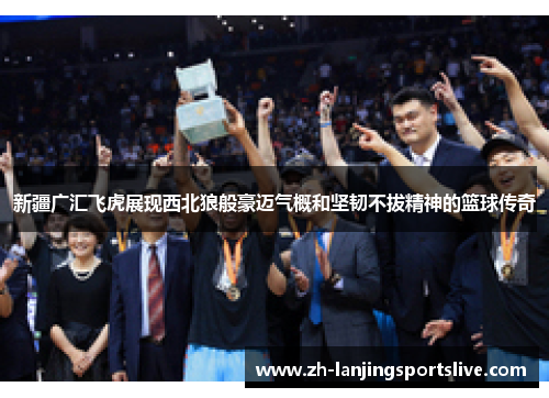 新疆广汇飞虎展现西北狼般豪迈气概和坚韧不拔精神的篮球传奇 新疆广汇飞虎展现西北狼般豪迈气概和坚韧不拔精神的篮球传奇