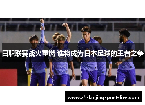 日职联赛战火重燃 谁将成为日本足球的王者之争 日职联赛战火重燃 谁将成为日本足球的王者之争
