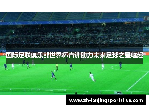 国际足联俱乐部世界杯青训助力未来足球之星崛起 国际足联俱乐部世界杯青训助力未来足球之星崛起
