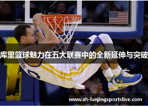 库里篮球魅力在五大联赛中的全新延伸与突破 库里篮球魅力在五大联赛中的全新延伸与突破