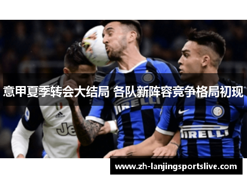 意甲夏季转会大结局 各队新阵容竞争格局初现 意甲夏季转会大结局 各队新阵容竞争格局初现